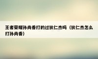 王者荣耀孙尚香打的过狄仁杰吗（狄仁杰怎么打孙尚香）