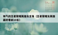 帅气的王者荣耀英雄女主角(王者荣耀女英雄最好看前10名)
