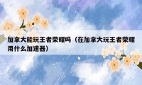 加拿大能玩王者荣耀吗（在加拿大玩王者荣耀用什么加速器）