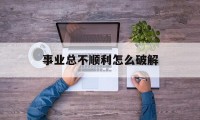 事业总不顺利怎么破解（事业运不好怎么破解）