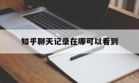 知乎聊天记录在哪可以看到（知乎 聊天记录的秘密）