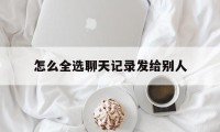 怎么全选聊天记录发给别人（微信聊天记录发给别人可以全选吗）