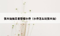 张大仙抽王者荣耀小乔（小乔怎么玩张大仙）