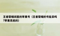 王者荣耀闲置的苹果号(王者荣耀的号能卖吗?苹果系统的)