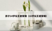 孩子14岁玩王者荣耀（16岁玩王者荣耀）