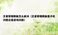 王者荣耀断触怎么解决(王者荣耀断触是手机问题还是游戏问题)
