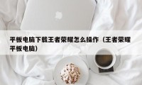 平板电脑下载王者荣耀怎么操作（王者荣耀 平板电脑）