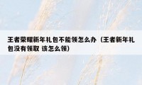 王者荣耀新年礼包不能领怎么办（王者新年礼包没有领取 该怎么领）