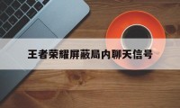 王者荣耀屏蔽局内聊天信号（王者怎么屏蔽信号）