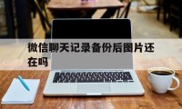 微信聊天记录备份后图片还在吗（微信备份聊天记录能备份图片吗）