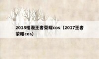 2018榕漫王者荣耀cos（2017王者荣耀cos）