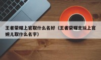 王者荣耀上官取什么名好（王者荣耀主玩上官婉儿取什么名字）