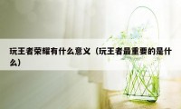 玩王者荣耀有什么意义（玩王者最重要的是什么）