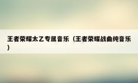王者荣耀太乙专属音乐（王者荣耀战曲纯音乐）