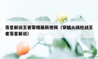 落星解说王者荣耀最新视频（穿越火线枪战王者落星解说）