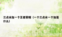 三点水加一个王者荣耀（一个三点水一个加是什么）
