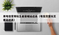 用电信宽带玩王者荣耀延迟高（电信流量玩王者延迟高）