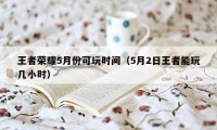 王者荣耀5月份可玩时间（5月2日王者能玩几小时）