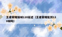 王者荣耀插帧120延迟（王者荣耀能到120帧吗）