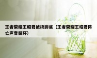 王者荣耀王昭君被挠脚底（王者荣耀王昭君阵亡声音循环）