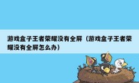 游戏盒子王者荣耀没有全屏（游戏盒子王者荣耀没有全屏怎么办）