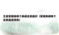 王者荣耀换哪个典藏皮肤最好（荣耀典藏哪个皮肤最值得换）