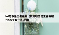 lol是不是王者荣耀(英雄联盟是王者荣耀?这两个有什么区别)