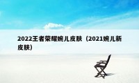 2022王者荣耀婉儿皮肤（2021婉儿新皮肤）