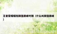 王者荣耀耀阳颜值巅峰时期（什么叫颜值巅峰）