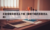 王者荣耀主题怎么下载（荣耀下载的主题怎么用）