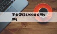 王者荣耀4200能充到v8吗（王者充了4000）