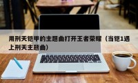 用刑天铠甲的主题曲打开王者荣耀（当铠1遇上刑天主题曲）