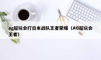 ag超玩会打日本战队王者荣耀（AG超玩会王者）