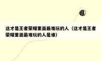 这才是王者荣耀里面最难玩的人（这才是王者荣耀里面最难玩的人是谁）