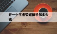 开一个王者荣耀俱乐部多少钱（成立一个王者荣耀俱乐部要多少钱）