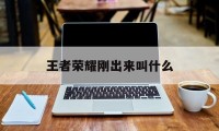 王者荣耀刚出来叫什么（王者荣耀才出来的时候叫什么名字）