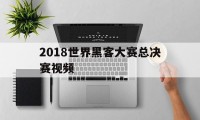 2018世界黑客大赛总决赛视频（2018世界黑客大赛完整视频）