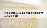 王者荣耀50人战队值多少钱（王者荣耀70人战队多少钱）