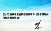 怎么取消展示王者荣耀贵族称号（王者荣耀如何取消贵族展示）