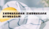 王者荣耀送出去的皮肤(王者荣耀送出去的皮肤不领取会怎么样)