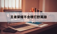 王者荣耀不合理打野英雄（王者荣耀打野为什么）