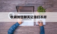 收藏微信聊天记录打不开（微信聊天记录收藏后怎么打不开）