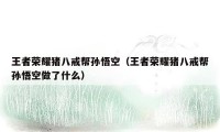 王者荣耀猪八戒帮孙悟空(王者荣耀猪八戒帮孙悟空做了什么)