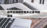 如何去掉微信聊天记录中的语音（微信怎么删除语音记录）