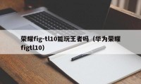 荣耀fig-tl10能玩王者吗（华为荣耀figtl10）