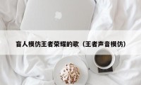 盲人模仿王者荣耀的歌（王者声音模仿）