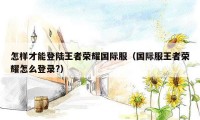 怎样才能登陆王者荣耀国际服（国际服王者荣耀怎么登录?）