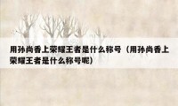 用孙尚香上荣耀王者是什么称号（用孙尚香上荣耀王者是什么称号呢）