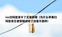 ios扫码登录不了王者荣耀（为什么苹果扫码登录王者荣耀成功了但是不跳转）