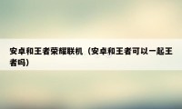 安卓和王者荣耀联机(安卓和王者可以一起王者吗)
